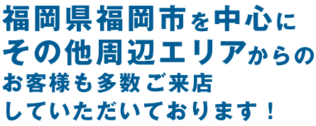 福岡市周辺からお客様多数！ 県内全域からご来店いただいてます！